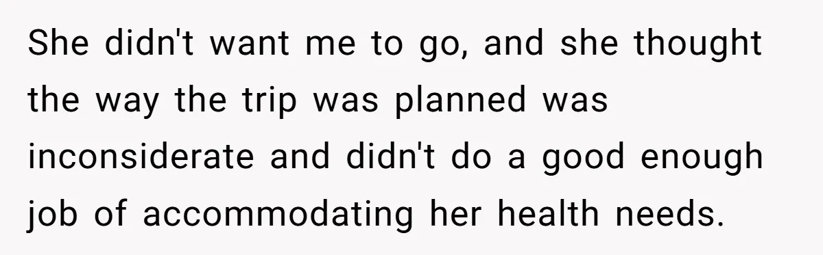 She didn't want me to go, and she thought the way the trip was planned was inconsiderate and didn't do a good enough job of accommodating her health needs.