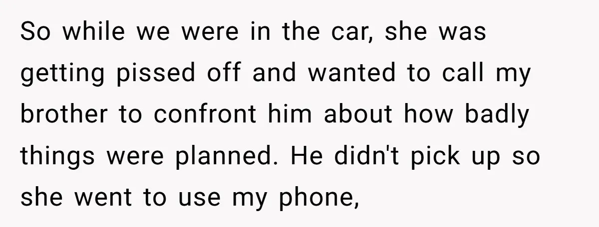 So while we were in the car, she was getting pissed off and wanted to call my brother to confront him about how badly things were planned. He didn't pick...