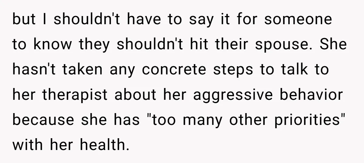 but I shouldn't have to say it for someone to know they shouldn't hit their spouse. She hasn't taken any concrete steps to talk to her therapist about her aggressive...