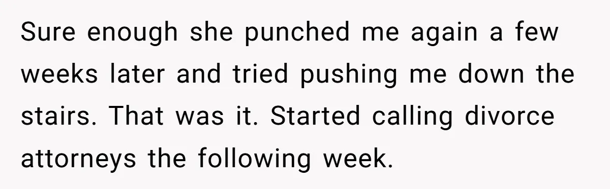 Sure enough she punched me again a few weeks later and tried pushing me down the stairs. That was it. Started calling divorce attorneys the following week.