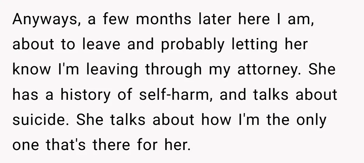 Anyways, a few months later here I am, about to leave and probably letting her know I'm leaving through my attorney. She has a history of self-harm, and talks about...