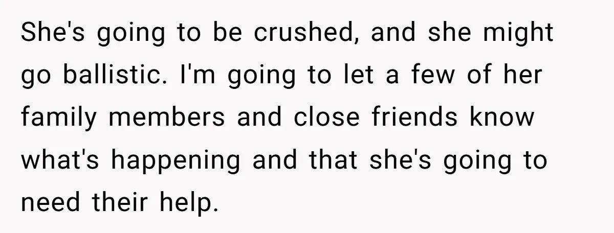 She's going to be crushed, and she might go ballistic. I'm going to let a few of her family members and close friends know what's happening and that she's going...