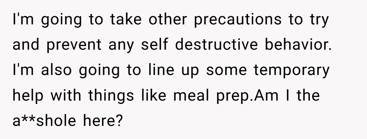 I'm going to take other precautions to try and prevent any self destructive behavior. I'm also going to line up some temporary help with things like meal prep.Am I the...