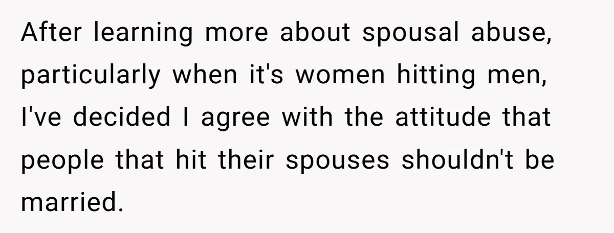 After learning more about spousal abuse, particularly when it's women hitting men, I've decided I agree with the attitude that people that hit their spouses shouldn't be married.