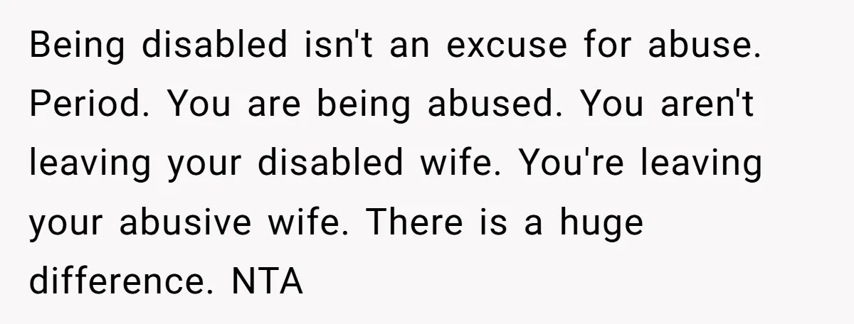 Being disabled isn't an excuse for abuse. Period. You are being abused. You aren't leaving your disabled wife. You're leaving your abusive wife. There is a huge difference. NTA