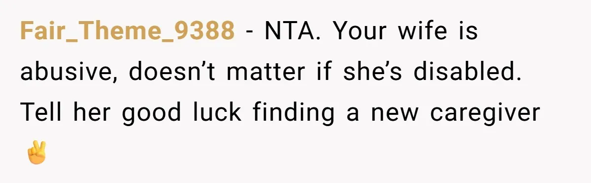Fair_Theme_9388 − NTA. Your wife is abusive, doesn’t matter if she’s disabled. Tell her good luck finding a new caregiver✌️