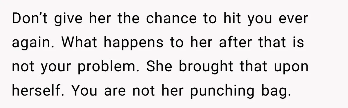 Don’t give her the chance to hit you ever again. What happens to her after that is not your problem. She brought that upon herself. You are not her punching...