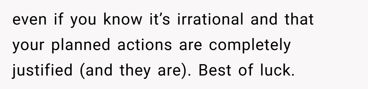 even if you know it’s irrational and that your planned actions are completely justified (and they are). Best of luck.