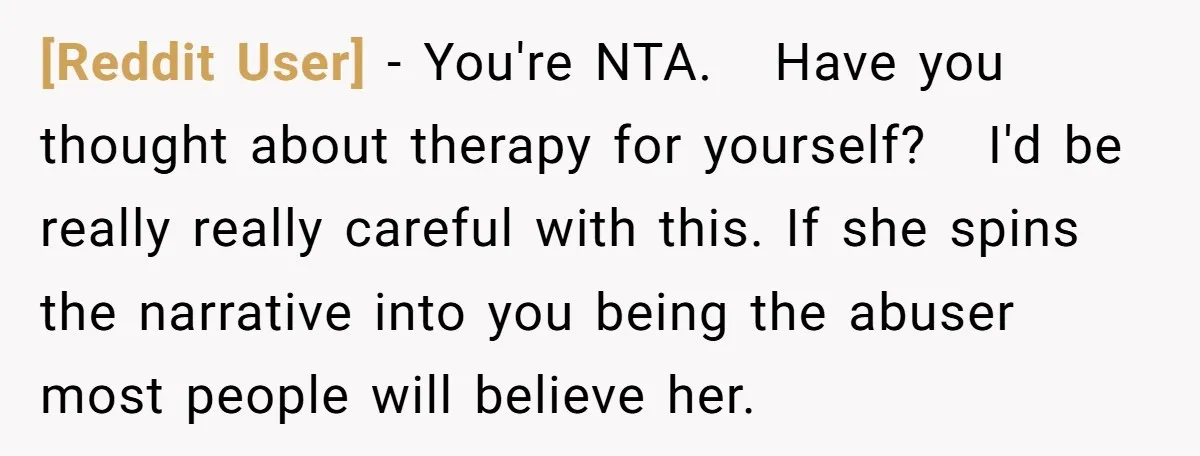 [Reddit User] − You're NTA. Have you thought about therapy for yourself? I'd be really really careful with this. If she spins the narrative into you being the abuser most...