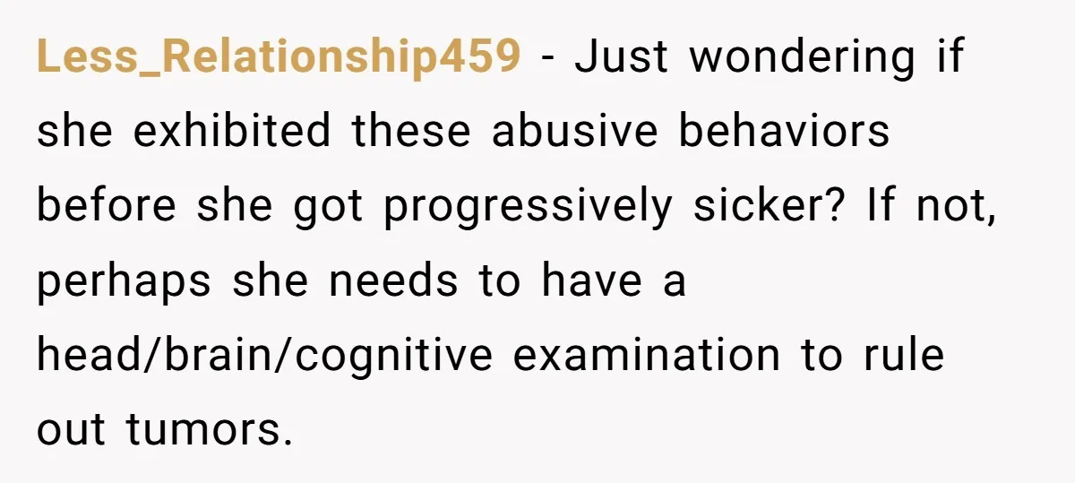 Less_Relationship459 − Just wondering if she exhibited these abusive behaviors before she got progressively sicker? If not, perhaps she needs to have a head/brain/cognitive examination to rule out tumors.