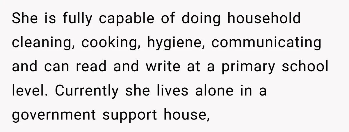 She is fully capable of doing household cleaning, cooking, hygiene, communicating and can read and write at a primary school level. Currently she lives alone in a government support house,