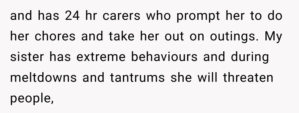 and has 24 hr carers who prompt her to do her chores and take her out on outings. My sister has extreme behaviours and during meltdowns and tantrums she will...