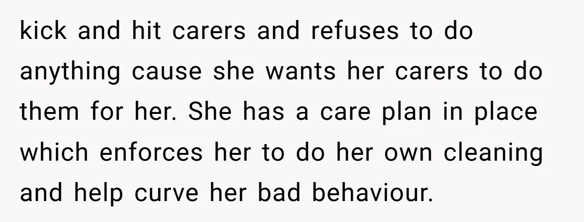 kick and hit carers and refuses to do anything cause she wants her carers to do them for her. She has a care plan in place which enforces her to...