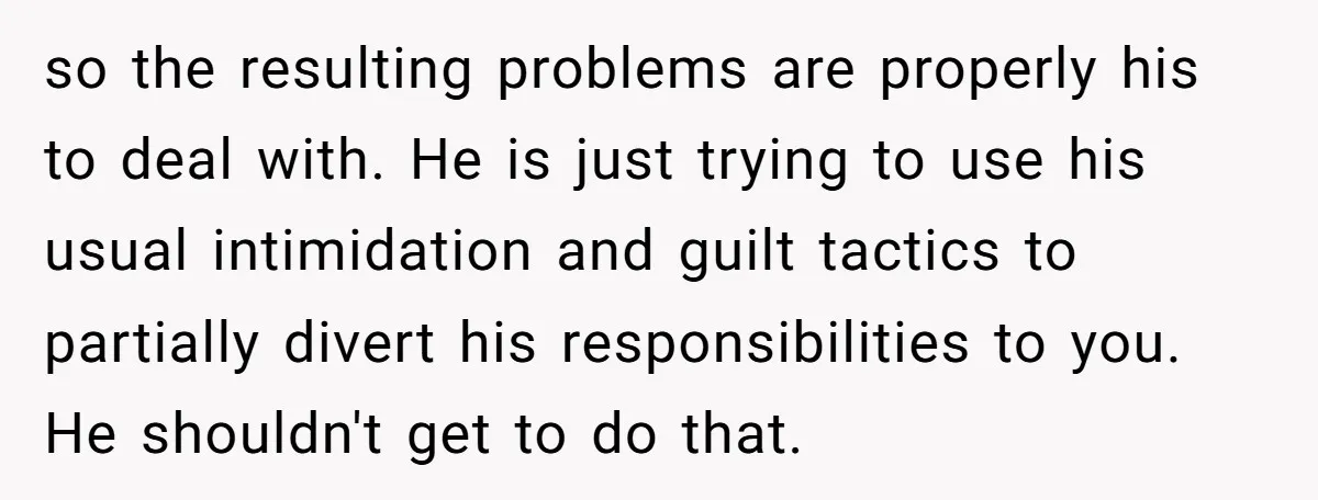 so the resulting problems are properly his to deal with. He is just trying to use his usual intimidation and guilt tactics to partially divert his responsibilities to you. He...