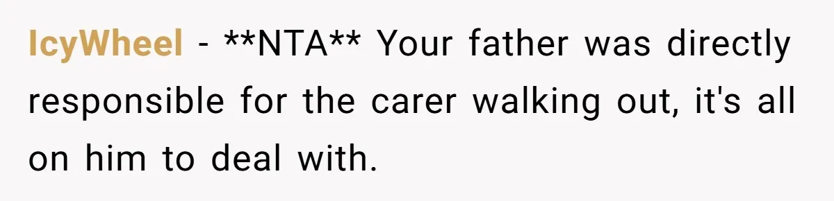 IcyWheel − **NTA** Your father was directly responsible for the carer walking out, it's all on him to deal with.