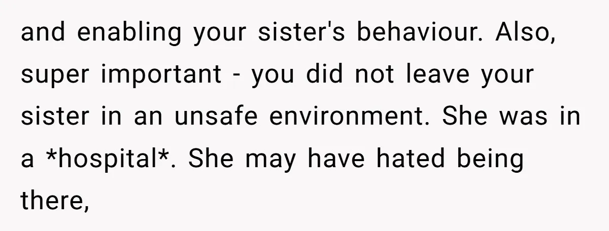 and enabling your sister's behaviour. Also, super important - you did not leave your sister in an unsafe environment. She was in a *hospital*. She may have hated being there,