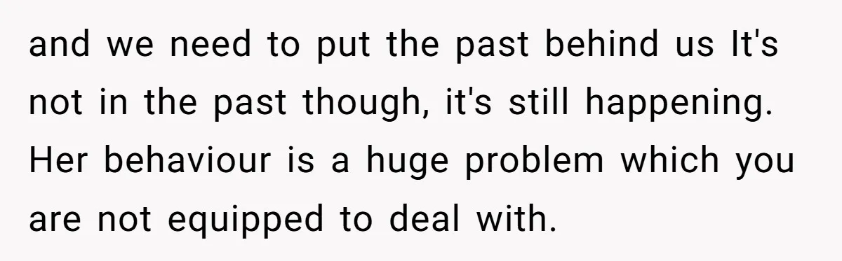 and we need to put the past behind us It's not in the past though, it's still happening. Her behaviour is a huge problem which you are not equipped to...
