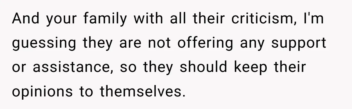 And your family with all their criticism, I'm guessing they are not offering any support or assistance, so they should keep their opinions to themselves.