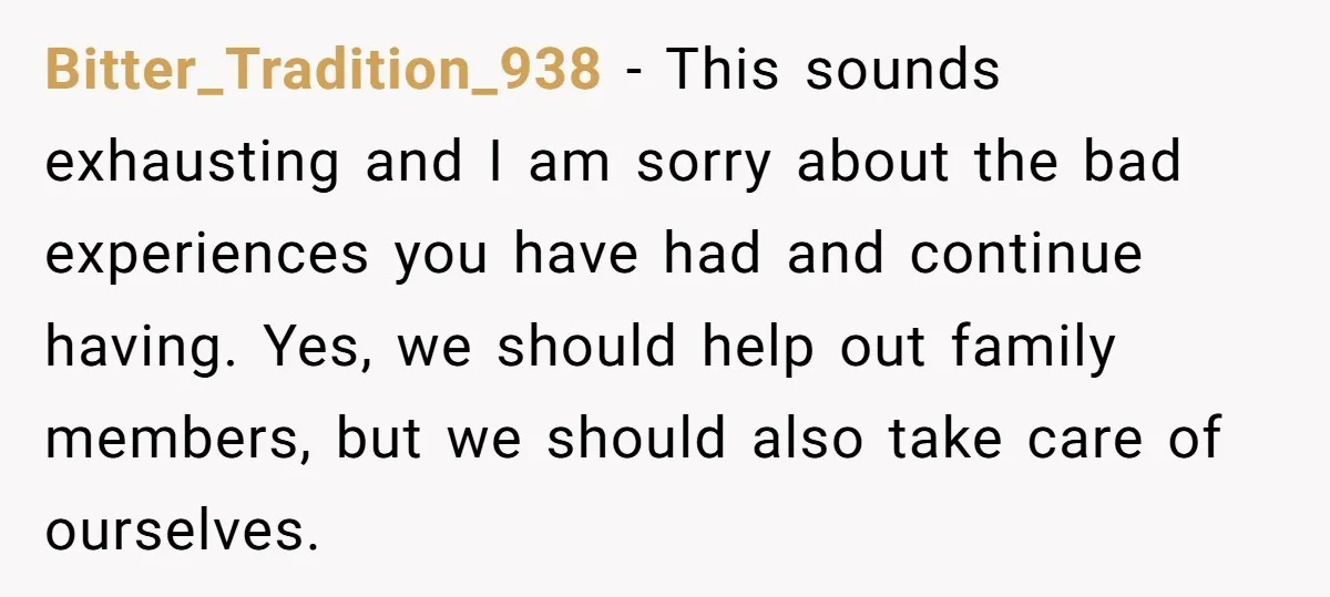 Bitter_Tradition_938 − This sounds exhausting and I am sorry about the bad experiences you have had and continue having. Yes, we should help out family members, but we should also...