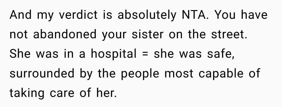 And my verdict is absolutely NTA. You have not abandoned your sister on the street. She was in a hospital = she was safe, surrounded by the people most capable...