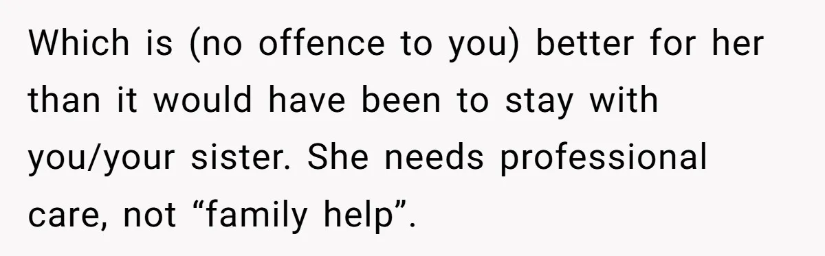 Which is (no offence to you) better for her than it would have been to stay with you/your sister. She needs professional care, not “family help”.