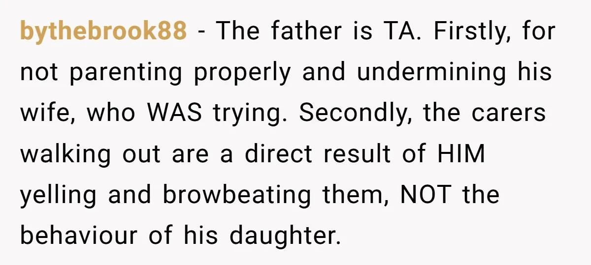 bythebrook88 − The father is TA. Firstly, for not parenting properly and undermining his wife, who WAS trying. Secondly, the carers walking out are a direct result of HIM yelling...