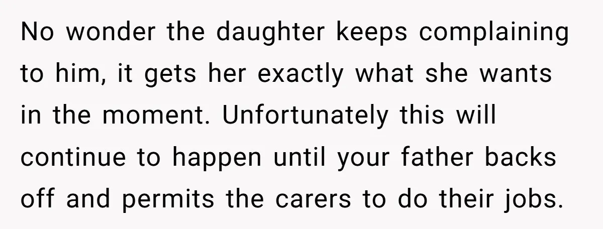 No wonder the daughter keeps complaining to him, it gets her exactly what she wants in the moment. Unfortunately this will continue to happen until your father backs off and...