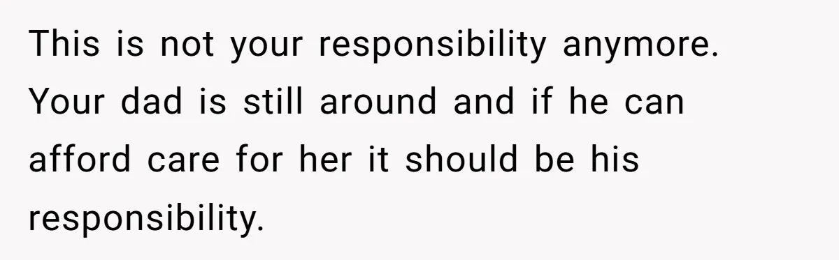 This is not your responsibility anymore. Your dad is still around and if he can afford care for her it should be his responsibility.