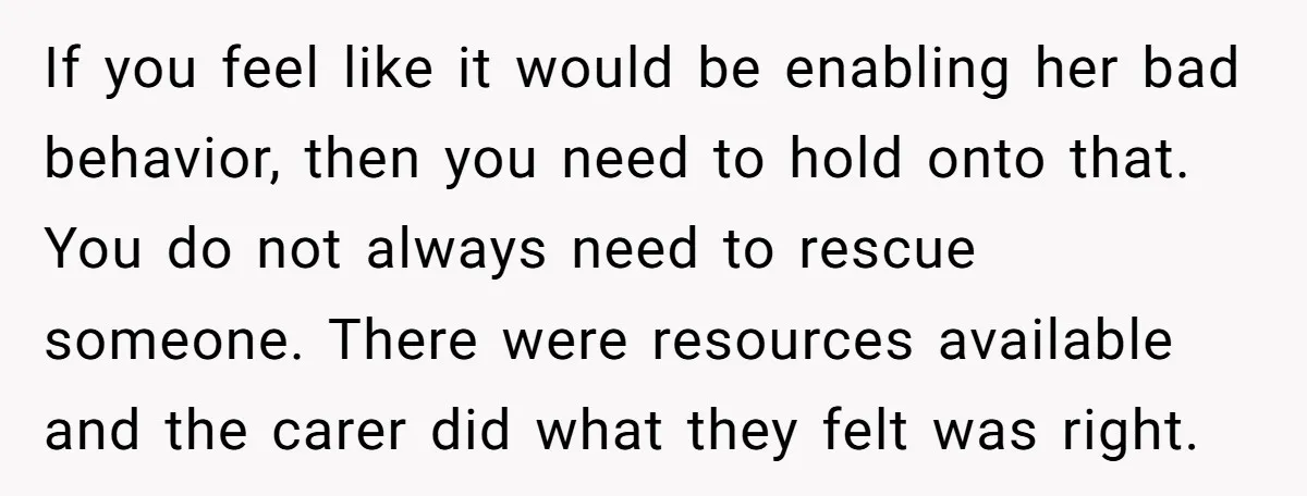 If you feel like it would be enabling her bad behavior, then you need to hold onto that. You do not always need to rescue someone. There were resources available...