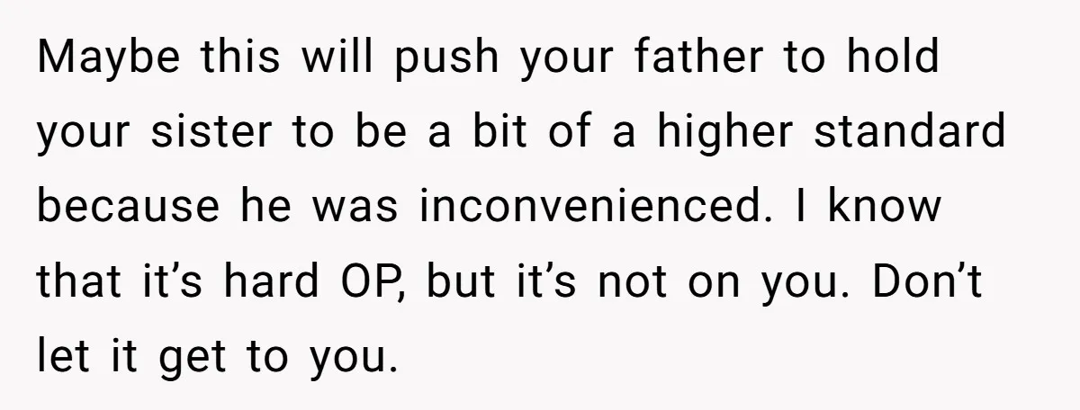 Maybe this will push your father to hold your sister to be a bit of a higher standard because he was inconvenienced. I know that it’s hard OP, but it’s...