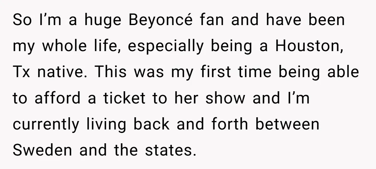 So I’m a huge Beyoncé fan and have been my whole life, especially being a Houston, Tx native. This was my first time being able to afford a ticket to...