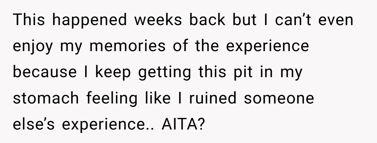 This happened weeks back but I can’t even enjoy my memories of the experience because I keep getting this pit in my stomach feeling like I ruined someone else’s experience.....
