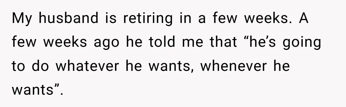My husband is retiring in a few weeks. A few weeks ago he told me that “he’s going to do whatever he wants, whenever he wants”.