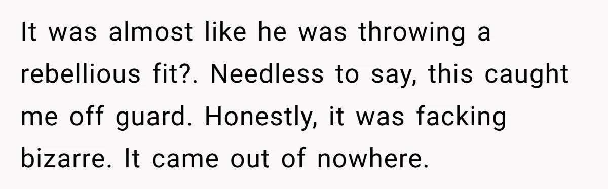 It was almost like he was throwing a rebellious fit?. Needless to say, this caught me off guard. Honestly, it was facking bizarre. It came out of nowhere.