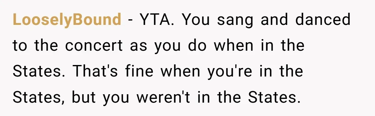 LooselyBound − YTA. You sang and danced to the concert as you do when in the States. That's fine when you're in the States, but you weren't in the States.
