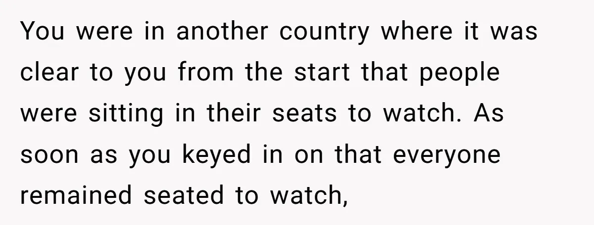 You were in another country where it was clear to you from the start that people were sitting in their seats to watch. As soon as you keyed in on...
