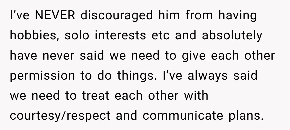I’ve NEVER discouraged him from having hobbies, solo interests etc and absolutely have never said we need to give each other permission to do things. I’ve always said we need...