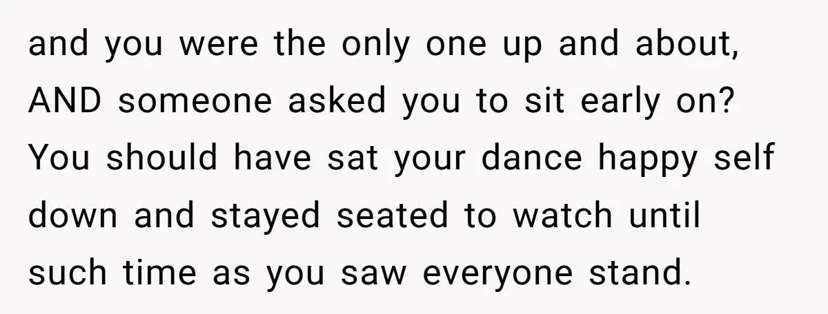 and you were the only one up and about, AND someone asked you to sit early on? You should have sat your dance happy self down and stayed seated to...