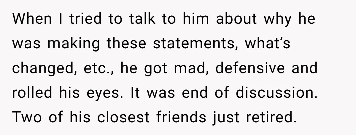 When I tried to talk to him about why he was making these statements, what’s changed, etc., he got mad, defensive and rolled his eyes. It was end of discussion....