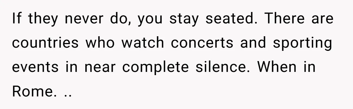 If they never do, you stay seated. There are countries who watch concerts and sporting events in near complete silence. When in Rome. ..
