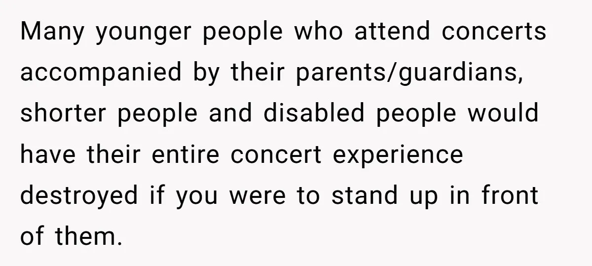Many younger people who attend concerts accompanied by their parents/guardians, shorter people and disabled people would have their entire concert experience destroyed if you were to stand up in front...