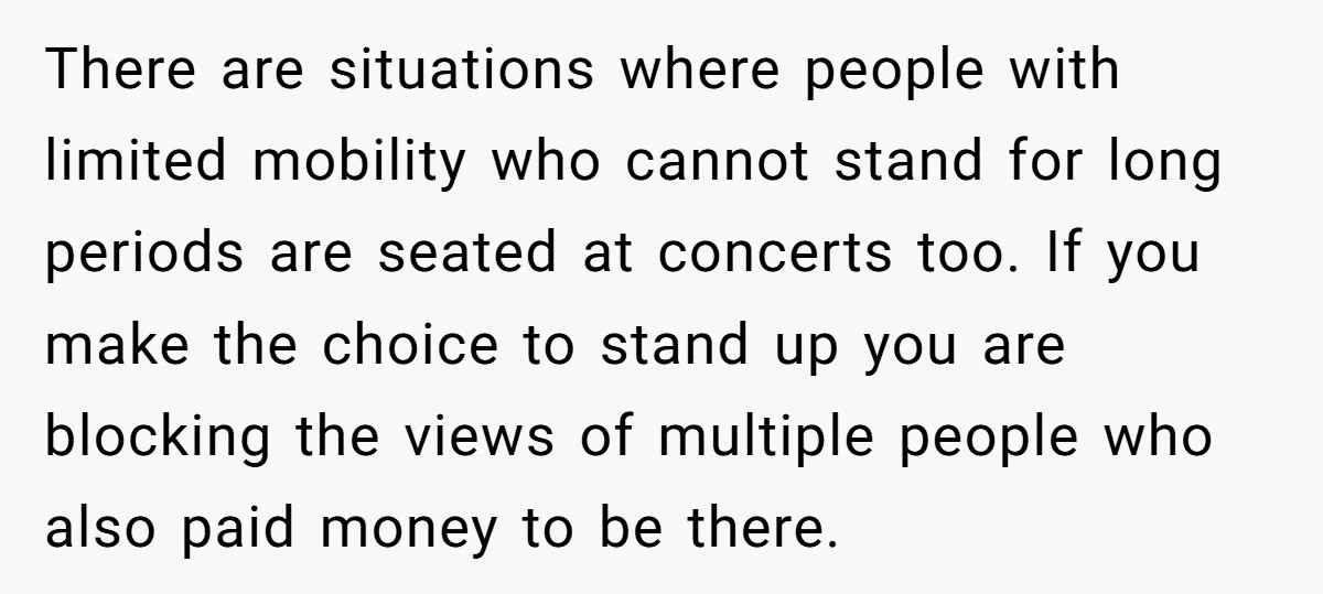 There are situations where people with limited mobility who cannot stand for long periods are seated at concerts too. If you make the choice to stand up you are blocking...