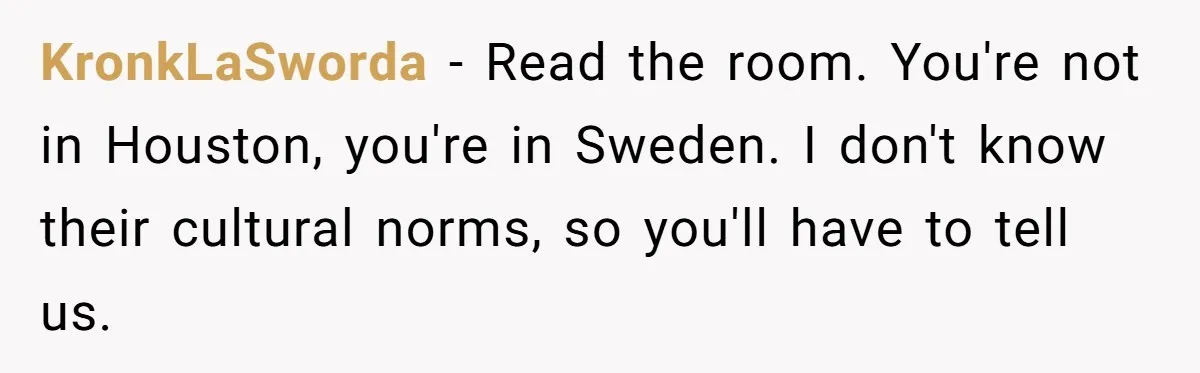 KronkLaSworda − Read the room. You're not in Houston, you're in Sweden. I don't know their cultural norms, so you'll have to tell us.