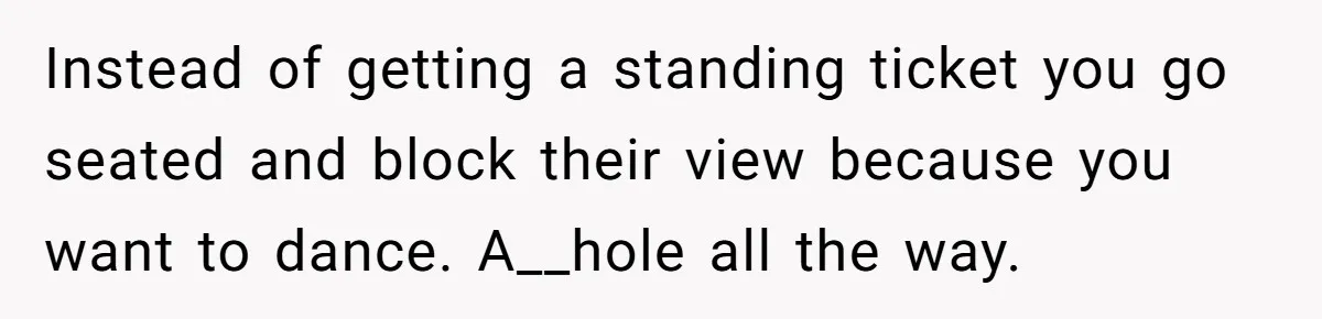 Instead of getting a standing ticket you go seated and block their view because you want to dance. A__hole all the way.
