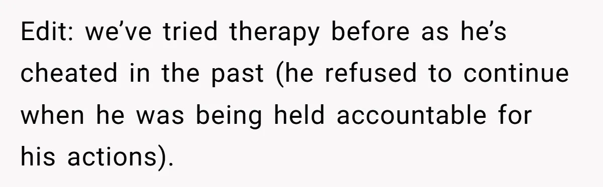Edit: we’ve tried therapy before as he’s cheated in the past (he refused to continue when he was being held accountable for his actions).