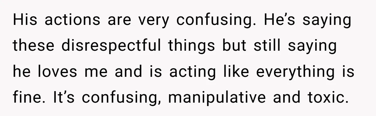 His actions are very confusing. He’s saying these disrespectful things but still saying he loves me and is acting like everything is fine. It’s confusing, manipulative and toxic.