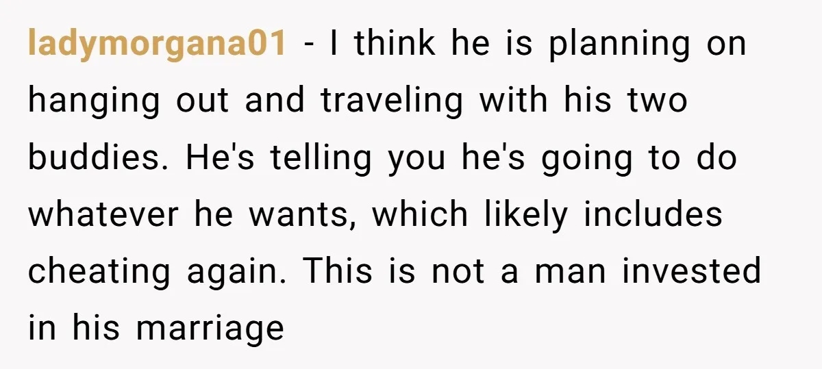 ladymorgana01 − I think he is planning on hanging out and traveling with his two buddies. He's telling you he's going to do whatever he wants, which likely includes cheating...