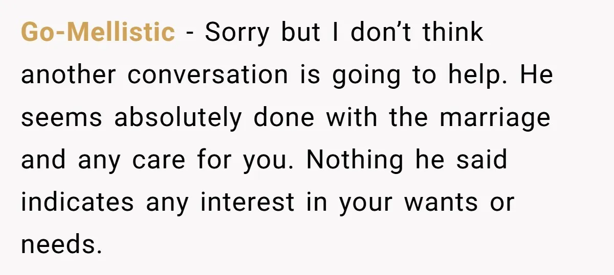 Go-Mellistic − Sorry but I don’t think another conversation is going to help. He seems absolutely done with the marriage and any care for you. Nothing he said indicates any...