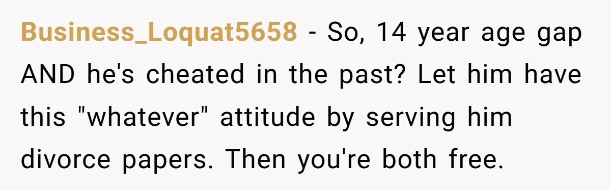 Business_Loquat5658 − So, 14 year age gap AND he's cheated in the past? Let him have this "whatever" attitude by serving him divorce papers. Then you're both free.