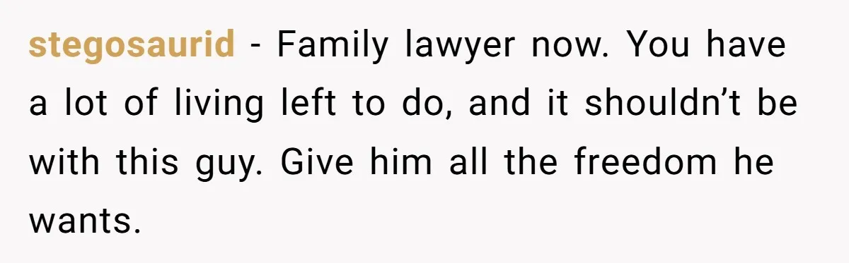 stegosaurid − Family lawyer now. You have a lot of living left to do, and it shouldn’t be with this guy. Give him all the freedom he wants.